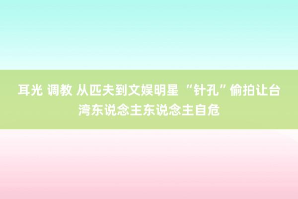 耳光 调教 从匹夫到文娱明星 “针孔”偷拍让台湾东说念主东说念主自危