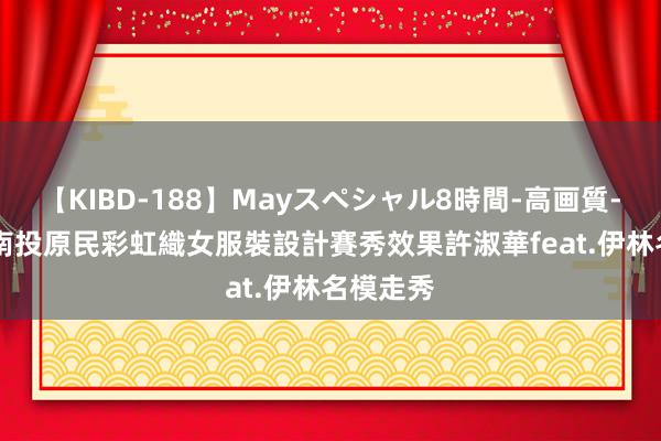 【KIBD-188】Mayスペシャル8時間-高画質-特別編 南投原民彩虹織女服裝設計賽秀效果　許淑華feat.伊林名模走秀