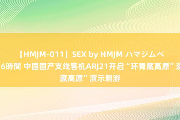 【HMJM-011】SEX by HMJM ハマジムベスト09 6時間 中国国产支线客机ARJ21开启“环青藏高原”演示翱游