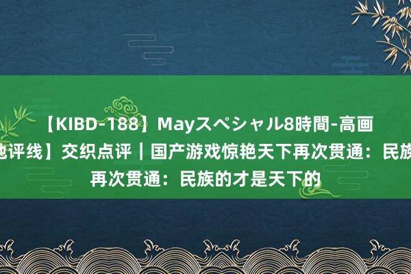 【KIBD-188】Mayスペシャル8時間-高画質-特別編 【地评线】交织点评｜国产游戏惊艳天下再次贯通：民族的才是天下的