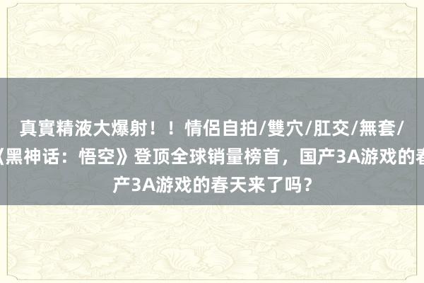 真實精液大爆射！！情侶自拍/雙穴/肛交/無套/大量噴精 《黑神话：悟空》登顶全球销量榜首，国产3A游戏的春天来了吗？