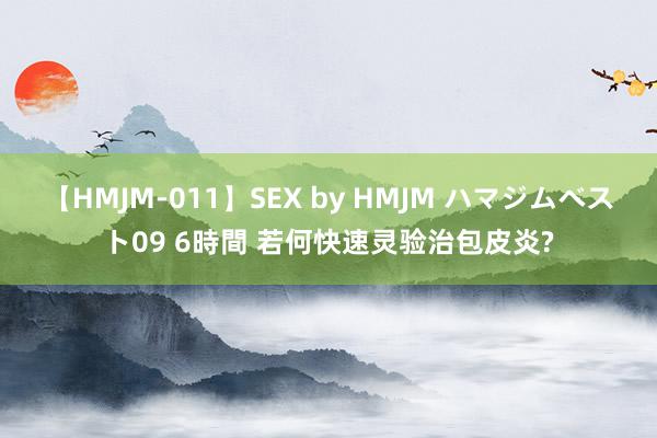 【HMJM-011】SEX by HMJM ハマジムベスト09 6時間 若何快速灵验治包皮炎?