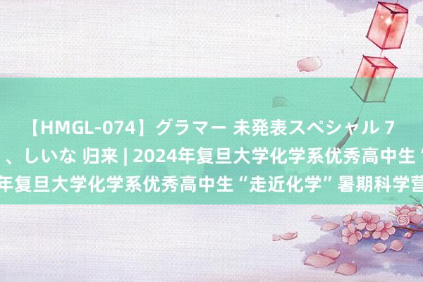 【HMGL-074】グラマー 未発表スペシャル 7 ゆず、MARIA、アメリ、しいな 归来 | 2024年复旦大学化学系优秀高中生“走近化学”暑期科学营