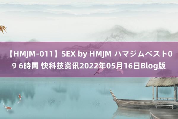 【HMJM-011】SEX by HMJM ハマジムベスト09 6時間 快科技资讯2022年05月16日Blog版