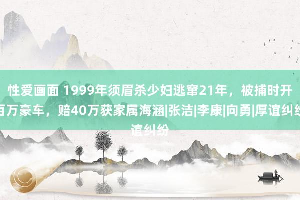 性爱画面 1999年须眉杀少妇逃窜21年，被捕时开百万豪车，赔40万获家属海涵|张洁|李康|向勇|厚谊纠纷