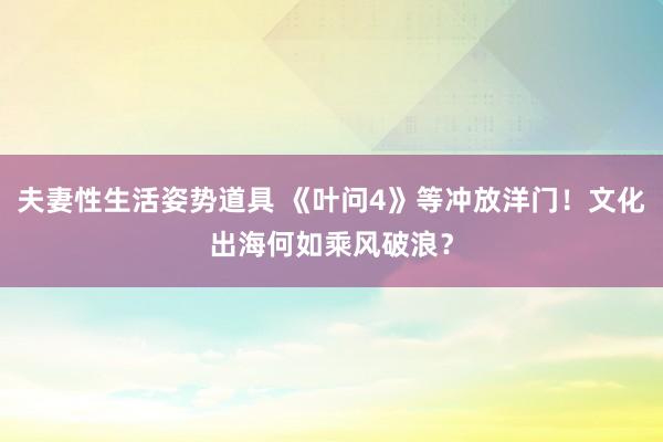 夫妻性生活姿势道具 《叶问4》等冲放洋门！文化出海何如乘风破浪？