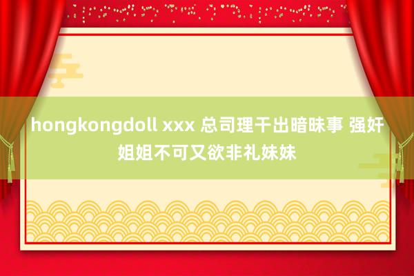 hongkongdoll xxx 总司理干出暗昧事 强奸姐姐不可又欲非礼妹妹