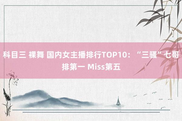 科目三 裸舞 国内女主播排行TOP10：“三骚”七哥排第一 Miss第五