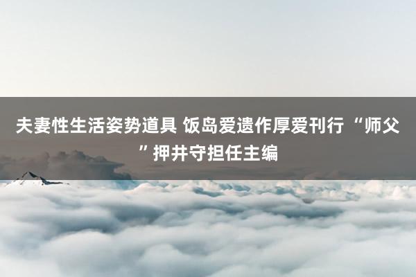 夫妻性生活姿势道具 饭岛爱遗作厚爱刊行 “师父”押井守担任主编