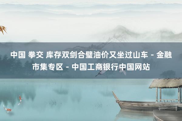 中国 拳交 库存双剑合璧油价又坐过山车－金融市集专区－中国工商银行中国网站