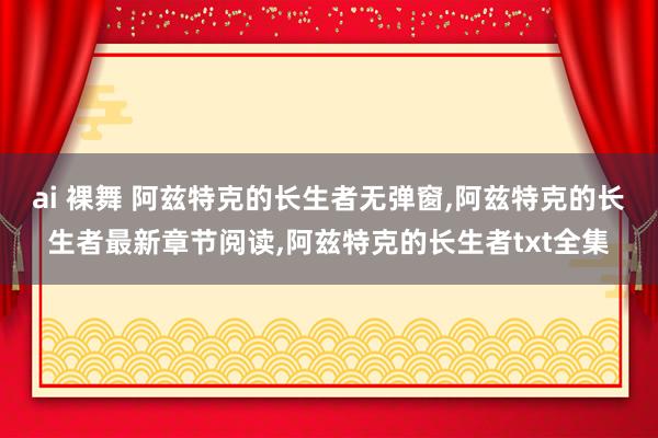 ai 裸舞 阿兹特克的长生者无弹窗，阿兹特克的长生者最新章节阅读，阿兹特克的长生者txt全集