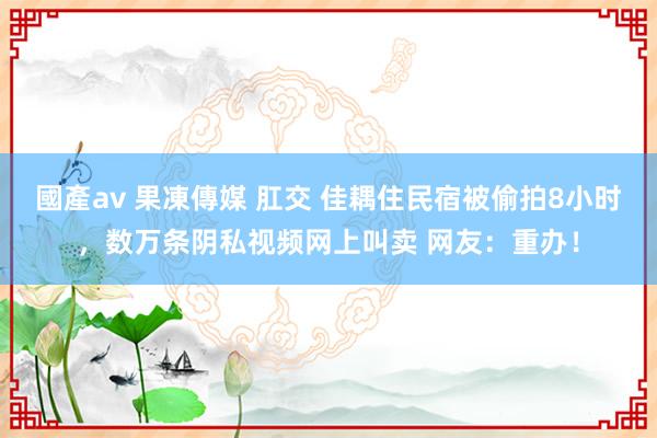 國產av 果凍傳媒 肛交 佳耦住民宿被偷拍8小时，数万条阴私视频网上叫卖 网友：重办！