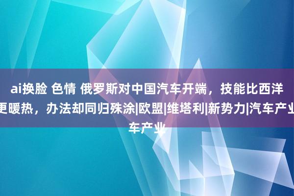 ai换脸 色情 俄罗斯对中国汽车开端，技能比西洋更暖热，办法却同归殊涂|欧盟|维塔利|新势力|汽车产业