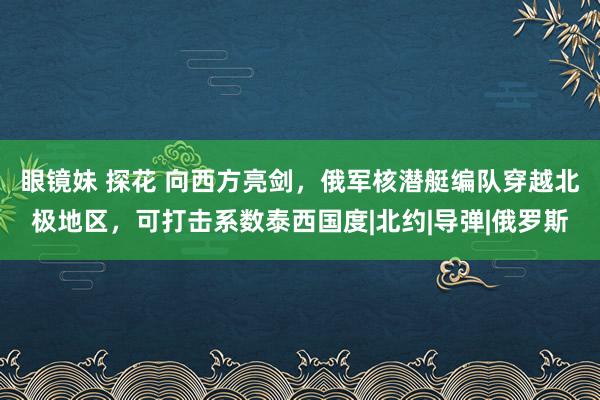 眼镜妹 探花 向西方亮剑，俄军核潜艇编队穿越北极地区，可打击系数泰西国度|北约|导弹|俄罗斯