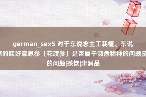 german_sex5 对于东说念主工栽植、东说念主工培植的欧好意思参（花旗参）是否属于濒危物种的问题|茶饮|津润品