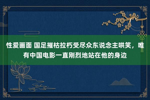 性爱画面 国足摧枯拉朽受尽众东说念主哄笑，唯有中国电影一直刚烈地站在他的身边