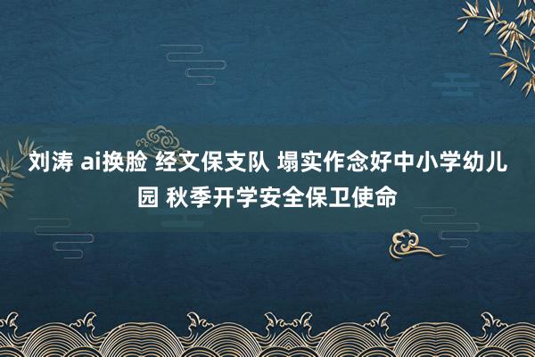 刘涛 ai换脸 经文保支队 塌实作念好中小学幼儿园 秋季开学安全保卫使命