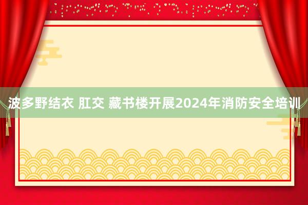 波多野结衣 肛交 藏书楼开展2024年消防安全培训