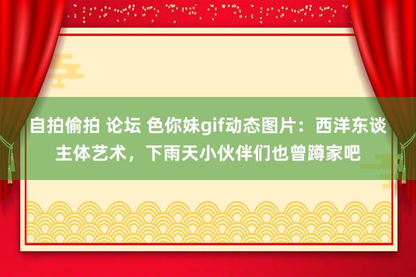 自拍偷拍 论坛 色你妹gif动态图片：西洋东谈主体艺术，下雨天小伙伴们也曾蹲家吧