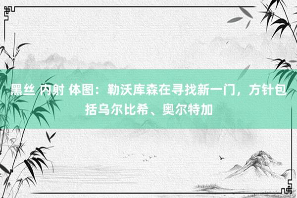 黑丝 内射 体图：勒沃库森在寻找新一门，方针包括乌尔比希、奥尔特加