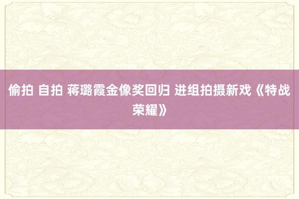 偷拍 自拍 蒋璐霞金像奖回归 进组拍摄新戏《特战荣耀》