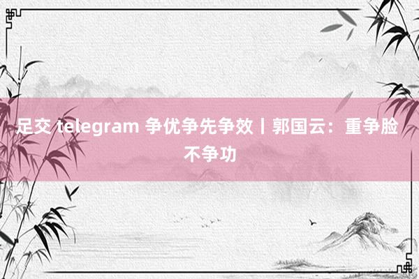 足交 telegram 争优争先争效丨郭国云：重争脸 不争功