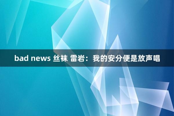 bad news 丝袜 雷岩：我的安分便是放声唱