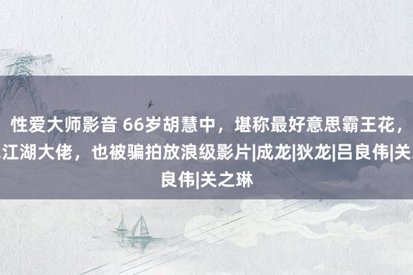 性爱大师影音 66岁胡慧中，堪称最好意思霸王花，意志江湖大佬，也被骗拍放浪级影片|成龙|狄龙|吕良伟|关之琳