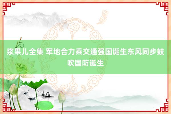 浆果儿全集 军地合力乘交通强国诞生东风同步鼓吹国防诞生