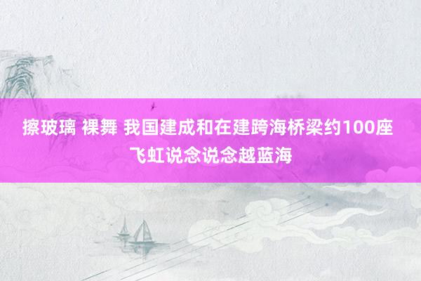 擦玻璃 裸舞 我国建成和在建跨海桥梁约100座 飞虹说念说念越蓝海