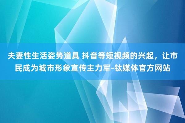 夫妻性生活姿势道具 抖音等短视频的兴起，让市民成为城市形象宣传主力军-钛媒体官方网站