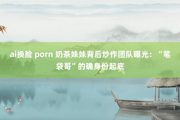 ai换脸 porn 奶茶妹妹背后炒作团队曝光：“笔袋哥”的确身份起底