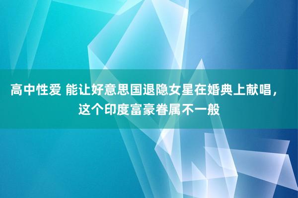 高中性爱 能让好意思国退隐女星在婚典上献唱， 这个印度富豪眷属不一般